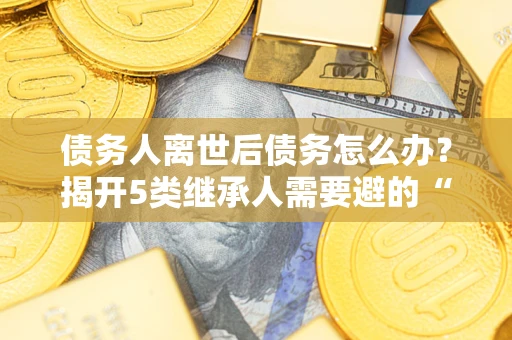 北京债务人离世后债务怎么办？揭开5类继承人需要避的“坑”