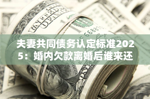 北京夫妻共同债务认定标准2025：婚内欠款离婚后谁来还？