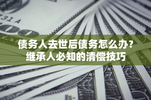 北京债务人去世后债务怎么办？继承人必知的清偿技巧