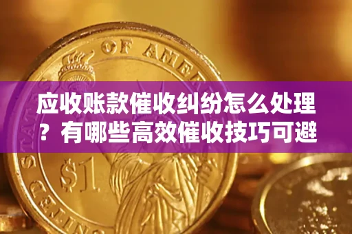 北京应收账款催收纠纷怎么处理？有哪些高效催收技巧可避免坏账？